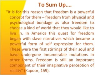 To Sum Up….
“It is for this reason that freedom is a powerful
concept for them – freedom from physical and
psychological bondage as also freedom to
choose a kind of world that they would like to
live in. In America this quest for freedom
began with slave narratives which became a
powerful form of self expression for them.
These were the first stirrings of their soul and
have undergone innumerable mutations in
other forms. Freedom is still an important
component of their imaginative perception of
reality” (Kapoor, 159).
 