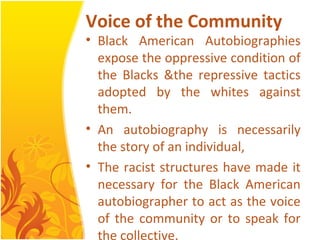Voice of the Community
• Black American Autobiographies
expose the oppressive condition of
the Blacks &the repressive tactics
adopted by the whites against
them.
• An autobiography is necessarily
the story of an individual,
• The racist structures have made it
necessary for the Black American
autobiographer to act as the voice
of the community or to speak for
the collective.
 