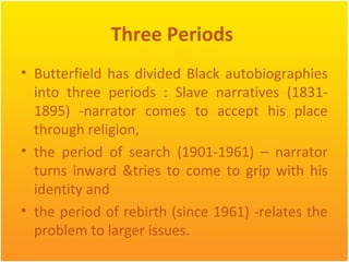 Three Periods
• Butterfield has divided Black autobiographies
into three periods : Slave narratives (1831-
1895) -narrator comes to accept his place
through religion,
• the period of search (1901-1961) – narrator
turns inward &tries to come to grip with his
identity and
• the period of rebirth (since 1961) -relates the
problem to larger issues.
 