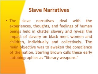 Slave Narratives
• The slave narratives deal with the
experiences, thoughts, and feelings of human
beings held in chattel slavery and reveal the
impact of slavery on black men, women and
children, individually and collectively. The
main objective was to awaken the conscience
of the nation. Sterling Brown calls these early
autobiographies as “literary weapons.”
 