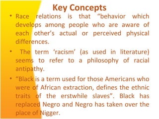 Key Concepts
• Race relations is that “behavior which
develops among people who are aware of
each other’s actual or perceived physical
differences.
• The term ‘racism’ (as used in literature)
seems to refer to a philosophy of racial
antipathy.
• “Black is a term used for those Americans who
were of African extraction, defines the ethnic
traits of the erstwhile slaves”. Black has
replaced Negro and Negro has taken over the
place of Nigger.
 