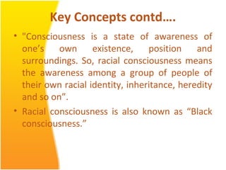 Key Concepts contd….
• "Consciousness is a state of awareness of
one’s own existence, position and
surroundings. So, racial consciousness means
the awareness among a group of people of
their own racial identity, inheritance, heredity
and so on”.
• Racial consciousness is also known as “Black
consciousness.”
 