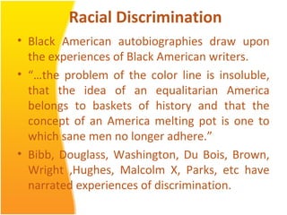 Racial Discrimination
• Black American autobiographies draw upon
the experiences of Black American writers.
• “…the problem of the color line is insoluble,
that the idea of an equalitarian America
belongs to baskets of history and that the
concept of an America melting pot is one to
which sane men no longer adhere.”
• Bibb, Douglass, Washington, Du Bois, Brown,
Wright ,Hughes, Malcolm X, Parks, etc have
narrated experiences of discrimination.
 