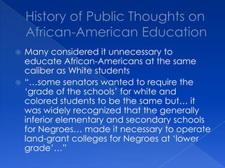 History of Public Thoughts on African-American EducationMany considered it unnecessary to educate African-Americans at the same caliber as White students“…some senators wanted to require the ‘grade of the schools’ for white and colored students to be the same but… it was widely recognized that the generally inferior elementary and secondary schools for Negroes… made it necessary to operate land-grant colleges for Negroes at ‘lower grade’…”