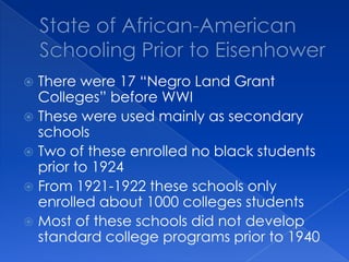 State of African-American Schooling Prior to EisenhowerThere were 17 “Negro Land Grant Colleges” before WWIThese were used mainly as secondary schoolsTwo of these enrolled no black students prior to 1924From 1921-1922 these schools only enrolled about 1000 colleges studentsMost of these schools did not develop standard college programs prior to 1940