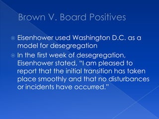 Brown V. Board PositivesEisenhower used Washington D.C. as a model for desegregationIn the first week of desegregation, Eisenhower stated, “I am pleased to report that the initial transition has taken place smoothly and that no disturbances or incidents have occurred.”