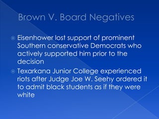 Brown V. Board NegativesEisenhower lost support of prominent Southern conservative Democrats who actively supported him prior to the decisionTexarkana Junior College experienced riots after Judge Joe W. Seehy ordered it to admit black students as if they were white
