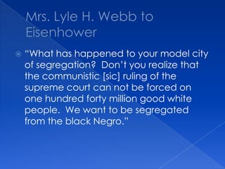 Mrs. Lyle H. Webb to Eisenhower“What has happened to your model city of segregation?  Don’t you realize that the communistic [sic] ruling of the supreme court can not be forced on one hundred forty million good white people.  We want to be segregated from the black Negro.”