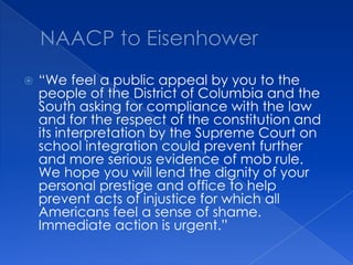 NAACP to Eisenhower“We feel a public appeal by you to the people of the District of Columbia and the South asking for compliance with the law and for the respect of the constitution and its interpretation by the Supreme Court on school integration could prevent further and more serious evidence of mob rule.  We hope you will lend the dignity of your personal prestige and office to help prevent acts of injustice for which all Americans feel a sense of shame.  Immediate action is urgent.”