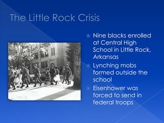 The Little Rock CrisisNine blacks enrolled at Central High School in Little Rock, ArkansasLynching mobs formed outside the schoolEisenhower was forced to send in federal troops