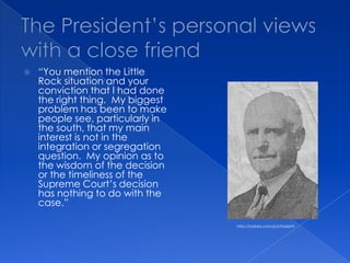 The President’s personal views with a close friend“You mention the Little Rock situation and your conviction that I had done the right thing.  My biggest problem has been to make people see, particularly in the south, that my main interest is not in the integration or segregation question.  My opinion as to the wisdom of the decision or the timeliness of the Supreme Court’s decision has nothing to do with the case.”http://radaris.com/p/I/Hazlett/