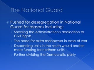 The National GuardPushed for desegregation in National Guard for reasons including:Showing the Administration's dedication to Civil RightsThe need for extra manpower in case of warDisbanding units in the south would enable more funding for northern unitsFurther dividing the Democratic party