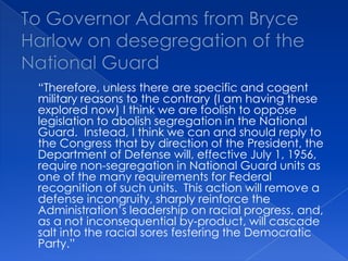To Governor Adams from Bryce Harlow on desegregation of the National Guard	“Therefore, unless there are specific and cogent military reasons to the contrary (I am having these explored now) I think we are foolish to oppose legislation to abolish segregation in the National Guard.  Instead, I think we can and should reply to the Congress that by direction of the President, the Department of Defense will, effective July 1, 1956, require non-segregation in National Guard units as one of the many requirements for Federal recognition of such units.  This action will remove a defense incongruity, sharply reinforce the Administration’s leadership on racial progress, and, as a not inconsequential by-product, will cascade salt into the racial sores festering the Democratic Party.”