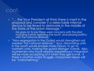 cont.“… the Vice President all think there is merit in the proposal and consider it a delectable infernal device to be timed to detonate in the middle of the State of the Union Message.”He goes on to say there were concerns with the plan including further agitating the south, and playing politics with the national defense.”“Non-segregation in the Guard would strengthen not weaken the national defense.”  Says disbanding units in the south would enable more money to go to northern units, making the guard stronger overall.  Also, southerners who have already experienced integration will be more accepting of it when they get home.  If there is another world struggle, manpower needs will be “overwhelming.”