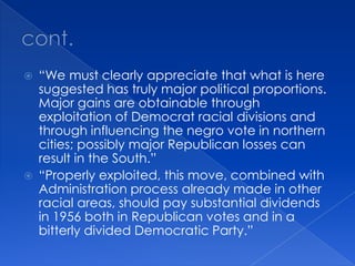 cont. “We must clearly appreciate that what is here suggested has truly major political proportions.  Major gains are obtainable through exploitation of Democrat racial divisions and through influencing the negro vote in northern cities; possibly major Republican losses can result in the South.”“Properly exploited, this move, combined with Administration process already made in other racial areas, should pay substantial dividends in 1956 both in Republican votes and in a bitterly divided Democratic Party.”