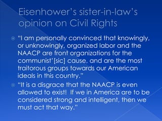Eisenhower’s sister-in-law’s opinion on Civil Rights“I am personally convinced that knowingly, or unknowingly, organized labor and the NAACP are front organizations for the communist’[sic] cause, and are the most traitorous groups towards our American ideals in this country.”“It is a disgrace that the NAACP is even allowed to exist!  If we in America are to be considered strong and intelligent, then we must act that way.”