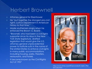 Herbert BrownellAttorney general for EisenhowerHe “put together the strongest pro-civil rights Justice Department in American history to that time.”Made southerners angry when he enforced the Brown vs. Board“Brownell, who had been a civil rights supporter since his days in the New York State legislature, drafted legislation that would give the U.S. attorney general unprecedented power to institute suits in the name of the United States to enforce civil rights in many public accommodations including housing, parks, theaters, restaurants, and hotelsIt became known as the Civil Rights Act of 1957http://www.time.com/time/covers/0,16641,19570513,00.html