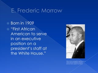 E. Frederic MorrowBorn in 1909“First African American to serve in an executive position on a president’s staff at the White House.”http://www.aaregistry.org/historic_events/view/e-frederick-morrow-served-many-aspects-america