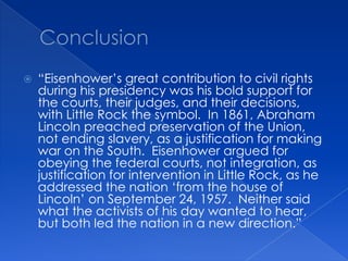 Conclusion“Eisenhower’s great contribution to civil rights during his presidency was his bold support for the courts, their judges, and their decisions, with Little Rock the symbol.  In 1861, Abraham Lincoln preached preservation of the Union, not ending slavery, as a justification for making war on the South.  Eisenhower argued for obeying the federal courts, not integration, as justification for intervention in Little Rock, as he addressed the nation ‘from the house of Lincoln’ on September 24, 1957.  Neither said what the activists of his day wanted to hear, but both led the nation in a new direction.”