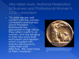 Miss Helen Irwin, National Federation of Business and Professional Women’s Club’s president “To date we are well content with the women, competent and trained, whom President Eisenhower has appointed to high office.  They reflect credit to all women, and are bringing to their new posts fresh enthusiasm and idealism, which coupled with industry are bound to make their work effective.  We want more of them, however.”http://www.onlineauction.com/index.php?page=auction:view_item&auction_id=1073466&title=National_Federation_of_Business_and_Professional_Women's_Clubs_Pin_FREE_Shipping