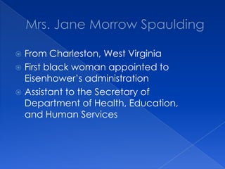 Mrs. Jane Morrow SpauldingFrom Charleston, West VirginiaFirst black woman appointed to Eisenhower’s administrationAssistant to the Secretary of Department of Health, Education, and Human Services
