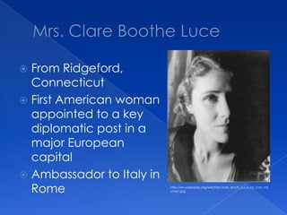 Mrs. Clare Boothe LuceFrom Ridgeford, ConnecticutFirst American woman appointed to a key diplomatic post in a major European capitalAmbassador to Italy in Romehttp://en.wikipedia.org/wiki/File:Clare_Booth_Luce_by_Van_Vechten.jpg