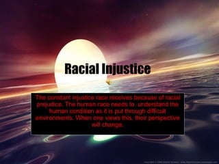 Racial Injustice The constant injustice race receives because of racial prejudice. The human race needs to  understand the human condition as it is put through difficult environments. When one views this, their perspective will change. 