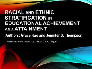 RACIAL AND ETHNIC
STRATIFICATION IN
EDUCATIONAL ACHIEVEMENT
AND ATTAINMENT
Authors: Grace Kao and Jennifer S. Thompson
Presented and Critiqued by: Nezel Carub Duque
 