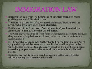  Immigration Law from the beginning of time has promoted racial
    profiling and racial discrimination.
   The Naturalization Act of 1790 – restricted naturalization to white
    people who possessed good moral character.
   Ratification of the Fourteenth Amendment in 1870 allowed African
    Americans to immigrate to the United States.
   The Chinese were excluded from further immigration attempts because
    they were bringing their own cultures, rules, and norms to American
    causing havoc.
   1921 brought quotas and was further backed by the Immigration Act of
    1924 which capped the number of people who could migrate to the
    United States from a different country based on the number of people
    from that group or country that were already present in the United
    States.
   Basically, only white people could immigrate to the United States
    without having a mathematical formula.
 