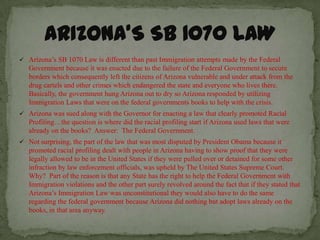  Arizona’s SB 1070 Law is different than past Immigration attempts made by the Federal
   Government because it was enacted due to the failure of the Federal Government to secure
   borders which consequently left the citizens of Arizona vulnerable and under attack from the
   drug cartels and other crimes which endangered the state and everyone who lives there.
   Basically, the government hung Arizona out to dry so Arizona responded by utilizing
   Immigration Laws that were on the federal governments books to help with the crisis.
 Arizona was sued along with the Governor for enacting a law that clearly promoted Racial
   Profiling…the question is where did the racial profiling start if Arizona used laws that were
   already on the books? Answer: The Federal Government.
 Not surprising, the part of the law that was most disputed by President Obama because it
   promoted racial profiling dealt with people in Arizona having to show proof that they were
   legally allowed to be in the United States if they were pulled over or detained for some other
   infraction by law enforcement officials, was upheld by The United States Supreme Court.
   Why? Part of the reason is that any State has the right to help the Federal Government with
   Immigration violations and the other part surely revolved around the fact that if they stated that
   Arizona’s Immigration Law was unconstitutional they would also have to do the same
   regarding the federal government because Arizona did nothing but adopt laws already on the
   books, in that area anyway.
 