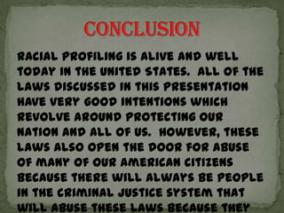Racial profiling is alive and well
today in the United States. All of the
laws discussed in this presentation
have very good intentions which
revolve around protecting our
nation and all of us. However, these
laws also open the door for abuse
of many of our American citizens
because there will always be people
in the criminal justice system that
will abuse these laws because they
 