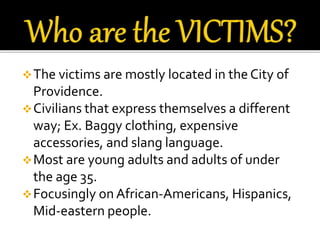 The victims are mostly located in the City of
Providence.
Civilians that express themselves a different
way; Ex. Baggy clothing, expensive
accessories, and slang language.
Most are young adults and adults of under
the age 35.
Focusingly on African-Americans, Hispanics,
Mid-eastern people.
 