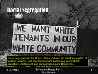 Racial Segregation 06/10/09 By Samuel Ragay Per. 3 Mrs. Nicastro Racial segregation in the United States, included the racial segregation of facilities, services, and opportunities such as housing, medical care, education, employment, and transportation along Racial lines.  