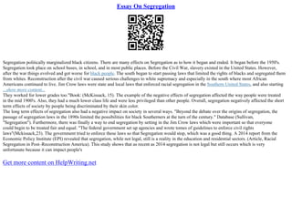 Essay On Segregation
Segregation politically marginalized black citizens. There are many effects on Segregation as to how it began and ended. It began before the 1950's.
Segregation took place on school buses, in school, and in most public places. Before the Civil War, slavery existed in the United States. However,
after the war things evolved and got worse for black people. The south began to start passing laws that limited the rights of blacks and segregated them
from whites. Reconstruction after the civil war caused serious challenges to white supremacy and especially in the south where most African
Americans continued to live. Jim Crow laws were state and local laws that enforced racial segregation in the Southern United States, and also starting
...show more content...
They worked for lower grades too."Book: (McKissack, 15). The example of the negative effects of segregation affected the way people were treated
in the mid 1900's. Also, they had a much lower class life and were less privileged than other people. Overall, segregation negatively affected the short
term effects of society by people being discriminated by their skin color.
The long term effects of segregation also had a negative impact on society in several ways. "Beyond the debate over the origins of segregation, the
passage of segregation laws in the 1890s limited the possibilities for black Southerners at the turn of the century." Database (Sullivan,
"Segregation"). Furthermore, there was finally a way to end segregation by setting in the Jim Crow laws which were important so that everyone
could begin to be treated fair and equal. "The federal government set up agencies and wrote tomes of guidelines to enforce civil rights
laws"(Mckissack,23). The government tried to enforce these laws so that Segregation would stop, which was a good thing. A 2014 report from the
Economic Policy Institute (EPI) revealed that segregation, while not legal, still is a reality in the education and residential sectors. (Article, Racial
Segregation in Post–Reconstruction America). This study shows that as recent as 2014 segregation is not legal but still occurs which is very
unfortunate because it can impact people's
Get more content on HelpWriting.net
 