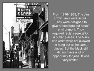 From 1876-1965, The Jim Crow Laws were active. They were designed to give a “separate but equal” environment. They required racial segregation in public places. The black and white were not allowed to hang out at the same places. But the black still did not have a lot of opportunity for jobs. It was very limited. 