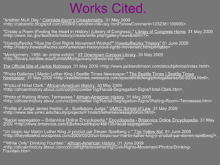 Works Cited. "Another MLK Day."  Comrade Kevin's Chrestomathy . 31 May 2009 <http://cabaretic.blogspot.com/2009/01/another-mlk-day.html?showComment=1232381100000>. "Create a Poem (Finding the Heart in History) (Library of Congress)."  Library of Congress Home . 31 May 2009 <http://www.loc.gov/teachers/history/create/write.php?gallery=wwii&item=7>. "Howstuffworks "How the Civil Rights Movement Worked""  Howstuffworks "History"  01 June 2009 <http://history.howstuffworks.com/american-history/civil-rights-movement.htm/printable>. "Montgomery, 1955: an online exhibit."  IIT Downtown Campus Library . 30 May 2009 <http://library.kentlaw.edu/Exhibit/Montgomery/otherarrest.htm>. The Official Site of Jackie Robinson . 31 May 2009 <http://www.jackierobinson.com/about/photos/index.html>. "Photo Galleries | Martin Luther King | Seattle Times Newspaper."  The Seattle Times | Seattle Times Newspaper . 31 May 2009 <http://seattletimes.nwsource.com/special/mlk/king/photogalleries/56-62/04.html>. "Photo of Hotel Clark."  African-American History . 30 May 2009 <http://afroamhistory.about.com/od/jimcrowlaw1/ig/Racial-Segregation-Signs/Hotel-Clark.htm>. "Photo of Waiting Room, Tennessee."  African-American History . 31 May 2009 <http://afroamhistory.about.com/od/jimcrowlaw1/ig/Racial-Segregation-Signs/Waiting-Room--Tennessee.htm>. "Profile of Judge James Horton. Jr., Scottsboro Judge."  UMKC School of Law . 31 May 2009 <http://www.law.umkc.edu/faculty/projects/FTrials/trialheroes/essayhorton.html>. "Racial segregation -- Britannica Online Encyclopedia."  Encyclopedia - Britannica Online Encyclopedia . 31 May 2009 <http://www.britannica.com/EBchecked/topic/488135/racial-segregation>. "Un biopic sur Martin Luther King Jr produit par Steven Spielberg «."  The Yellow Kid . 01 June 2009 <http://theyellowkid.wordpress.com/2009/05/20/un-biopic-sur-martin-luther-king-jr-produit-par-steven-spielberg/>. ""White Only" Drinking Fountain."  African-American History . 01 June 2009 <http://afroamhistory.about.com/od/civilrightsmovement/ig/Civil-Rights-Movement-Photos/Drinking-Fountain.htm>. 