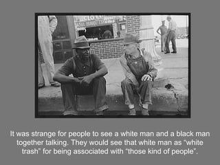 It was strange for people to see a white man and a black man together talking. They would see that white man as “white trash” for being associated with “those kind of people”. 