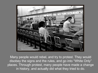 Many people would rebel, and try to protest. They would disobey the signs and the rules, and go into “White Only” places. Through protest, many people have made a change in history, and actually did what they tried to do. 