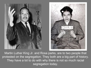 Martin Luther King Jr. and Rosa parks, are to two people that protested on the segregation. They both are a big part of history. They have a lot to do with why there is not so much racial segregation today. 