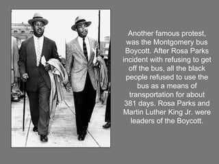 Another famous protest, was the Montgomery bus Boycott. After Rosa Parks incident with refusing to get off the bus, all the black people refused to use the bus as a means of transportation for about 381 days. Rosa Parks and Martin Luther King Jr. were leaders of the Boycott. 