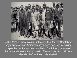 In the 1930’s, there was an infamous trial for the Scottsboro boys. Nine African American boys were accused of having raped two white women on a train. Back then, rape was immediately sentenced to death. These boys had their fate decided before their trials started. 