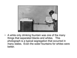 A white only drinking fountain was one of the many things that separated blacks and whites.  This photograph is a typical segregation that occurred in many states.  Even the water fountains for whites were better. 