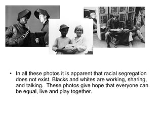 In all these photos it is apparent that racial segregation does not exist. Blacks and whites are working, sharing, and talking.  These photos give hope that everyone can be equal, live and play together. 