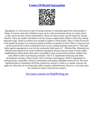 Causes Of Racial Segregation
Segregation, it is the action or state of setting someone or something apart from other people or
things. Everyone wants their children to grow up in a safe environment and go to a great school
so they can be the best version of themselves. However, that's not the case for many low income
families. There are mothers and fathers who are trying to support their children while only making
minimum wage, which is nowhere near enough to support a whole family. Why is it that 95 percent
of the people on section 8 or need government assistance are people of color? Why is it that you can
see the racial divide in these communities but, no one is doing anything to prevent it? "The legal
battle against segregation is won, but the community battle goes on" – Dorothy Day. Minorities are
affected most negatively by racial residential segregation because they get stuck in crime ridden
neighborhoods which makes them more susceptible to mass incarceration and have children they
can't afford in able to get housing assistance. The U.S. department of housing and urban
development secretary is Ben Carson, who is a former neurosurgeon. HUD is responsible for
creating strong, sustainable, inclusive communities and quality affordable homes for all. The most
significant piece of legislation HUD has created was section 8, which is a voucher a person can
apply for when they are not financially stable enough to afford housing. However, it can take years
for someone to make it onto the list seeing as
Get more content on HelpWriting.net
 