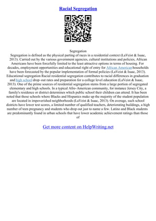 Racial Segregation
Segregation
Segregation is defined as the physical parting of races in a residential context (LaVeist & Isaac,
2013). Carried out by the various government agencies, cultural institutions and policies, African
Americans have been forcefully limited to the least attractive options in terms of housing. For
decades, employment opportunities and educational right of entry for African American households
have been forecasted by the popular implementation of formal policies (LaVeist & Isaac, 2013).
Educational segregation Racial residential segregation contributes to racial differences in graduation
and high school drop–out rates and preparation for a college level education (LaVeist & Isaac,
2013). One of the prime sources of residential segregation stems from a large portion of segregated
elementary and high schools. In a typical Afro–American community, for instance Jersey City, a
family's residence or district determines which public school their children can attend. It has been
noted that those schools where Blacks and Hispanics make up the majority of the student population
are located in impoverished neighborhoods (LaVeist & Isaac, 2013). On average, such school
districts have lower test scores, a limited number of qualified teachers, deteriorating buildings, a high
number of teen pregnancy and students who drop out just to name a few. Latino and Black students
are predominantly found in urban schools that have lower academic achievement ratings than those
of
Get more content on HelpWriting.net
 