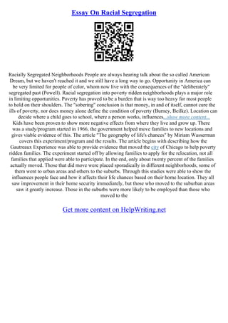 Essay On Racial Segregation
Racially Segregated Neighborhoods People are always hearing talk about the so called American
Dream, but we haven't reached it and we still have a long way to go. Opportunity in America can
be very limited for people of color, whom now live with the consequences of the "deliberately"
segregated past (Powell). Racial segregation into poverty ridden neighborhoods plays a major role
in limiting opportunities. Poverty has proved to be a burden that is way too heavy for most people
to hold on their shoulders. The "sobering" conclusion is that money, in and of itself, cannot cure the
ills of poverty, nor does money alone define the condition of poverty (Burney, Beilke). Location can
decide where a child goes to school, where a person works, influences...show more content...
Kids have been proven to show more negative effects from where they live and grow up. There
was a study/program started in 1966, the government helped move families to new locations and
gives viable evidence of this. The article "The geography of life's chances" by Miriam Wasserman
covers this experiment/program and the results. The article begins with describing how the
Gautreaux Experience was able to provide evidence that moved the city of Chicago to help poverty
ridden families. The experiment started off by allowing families to apply for the relocation, not all
families that applied were able to participate. In the end, only about twenty percent of the families
actually moved. Those that did move were placed sporadically in different neighborhoods, some of
them went to urban areas and others to the suburbs. Through this studies were able to show the
influences people face and how it affects their life chances based on their home location. They all
saw improvement in their home security immediately, but those who moved to the suburban areas
saw it greatly increase. Those in the suburbs were more likely to be employed than those who
moved to the
Get more content on HelpWriting.net
 