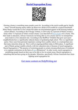 Racial Segregation Essay
Owning a home is something many people yearn for. According to the racial wealth gap by Janelle
Jones "Overall housing equity makes up about two–thirds of all wealth for a typical household".
Many blacks would like to own a home but either are discriminated against in the housing market or
cannot afford it. According to the Chicago Tribune, in 2016 only 42.2 percent of blacks owned a
home while 71.9 percent of whites owned a home. Less than half of black people own a home. This
then leads to education, African Americans not being able to own a home and live in metropolitan
areas leads to a low education rate. According to the HuffPost "Children that grow up in poor
neighborhoods have a significantly reduced chance of graduating high school. This is a significant
quote, I have seen from personal experience coming from a public school, in a metropolitan area
that many minorities drop out. This is still an ongoing problem today in Milwaukee. A significant
part of blacks going to public schools, with low education rates is because of racial segregation.
Racial Segregation is "The practice of restricting people to certain circumscribed areas of residence
or to separate institutions on the basis of race (Britannica)". In other words, racial segregation is
prohibiting people based on their race to be able to live in certain areas. Racial segregation is
something that has been going on for decades. Minorites, specifically African Americans have been
fighting racial segregation for
Get more content on HelpWriting.net
 