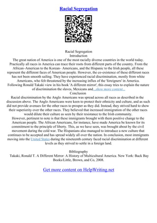 Racial Segregation
Racial Segregation
Introduction
The great nation of America is one of the most racially diverse countries in the world today.
Practically all races in America can trace their roots from different parts of the country. From the
African–American to the Korean– Americans, and the Hispanic to the Irish people, all these
represent the different faces of American people. However, the co–existence of these different races
has not been smooth sailing. They have experienced racial discrimination, mostly from white
Americans, who felt threatened by the increasing influx of the 'foreigners' in America.
Following Ronald Takaki view in his book 'A different mirror', this essay tries to explain the nature
of discrimination the slaves, Mexicans and...show more content...
Conclusion
Racial discrimination by the Anglo Americans was spread across all races as described in the
discussion above. The Anglo Americans were keen to protect their ethnicity and culture, and as such
did not provide avenues for the other races to prosper as they did. Instead, they strived hard to show
their superiority over the other races. They believed that increased immigration of the other races
would dilute their culture as seen by their resistance to the Irish community.
However, pertinent to note is that these immigrants brought with them positive change to the
American people. The African Americans, for instance, have made America be known for its
commitment to the principle of liberty. This, as we have seen, was brought about by the civil
movement during the cold war. The Hispanians also managed to introduce a new culture that
continues to be accepted and has spread widely all over the nation. In conclusion, most immigrants
moving into the United States during the nineteenth century faced racial discrimination at different
levels as they strived to settle in a foreign land.
Bibliography
Takaki, Ronald T. A Different Mirror: A History of Multicultural America. New York: Back Bay
Books/Little, Brown, and Co, 2008.
Get more content on HelpWriting.net
 