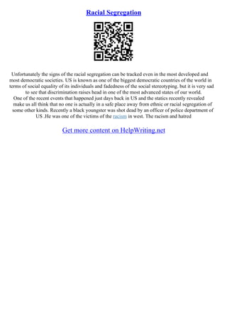 Racial Segregation
Unfortunately the signs of the racial segregation can be tracked even in the most developed and
most democratic societies. US is known as one of the biggest democratic countries of the world in
terms of social equality of its individuals and fadedness of the social stereotyping. but it is very sad
to see that discrimination raises head in one of the most advanced states of our world.
One of the recent events that happened just days back in US and the statics recently revealed
make us all think that no one is actually in a safe place away from ethnic or racial segregation of
some other kinds. Recently a black youngster was shot dead by an officer of police department of
US .He was one of the victims of the racism in west. The racism and hatred
Get more content on HelpWriting.net
 