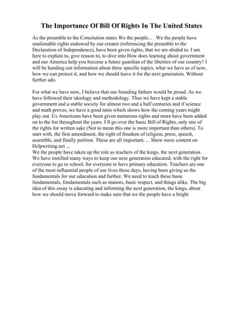 The Importance Of Bill Of Rights In The United States
As the preamble to the Consitution states We the people... . We the people have
unalienable rights endowed by our creator (referencing the preamble to the
Declaration of Independence), have been given rights, that we are abided to. I am
here to explain to, give reason to, to dive into How does learning about government
and our America help you become a future guardian of the liberties of our country? I
will be handing out information about three specific topics, what we have as of now,
how we can protect it, and how we should leave it for the next generation. Without
further ado.
For what we have now, I believe that our founding fathers would be proud. As we
have followed their ideology and methodology. Thus we have kept a stable
government and a stable society for almost two and a half centuries and if science
and math proves, we have a good ratio which shows how the coming years might
play out. Us Americans have been given numerous rights and more have been added
on to the list throughout the years. I ll go over the basic Bill of Rights, only one of
the rights for written sake (Not to mean this one is more important than others). To
start with, the first amendment, the right of freedom of religion, press, speech,
assemble, and finally petition. These are all important, ... Show more content on
Helpwriting.net ...
We the people have taken up the role as teachers of the kings, the next generation.
We have instilled many ways to keep our next generation educated, with the right for
everyone to go to school, for everyone to have primary education. Teachers are one
of the most influential people of our lives these days, having been giving us the
fundamentals for our education and further. We need to teach these basic
fundamentals, fundamentals such as manors, basic respect, and things alike. The big
idea of this essay is educating and informing the next generation, the kings, about
how we should move forward to make sure that we the people have a bright
 